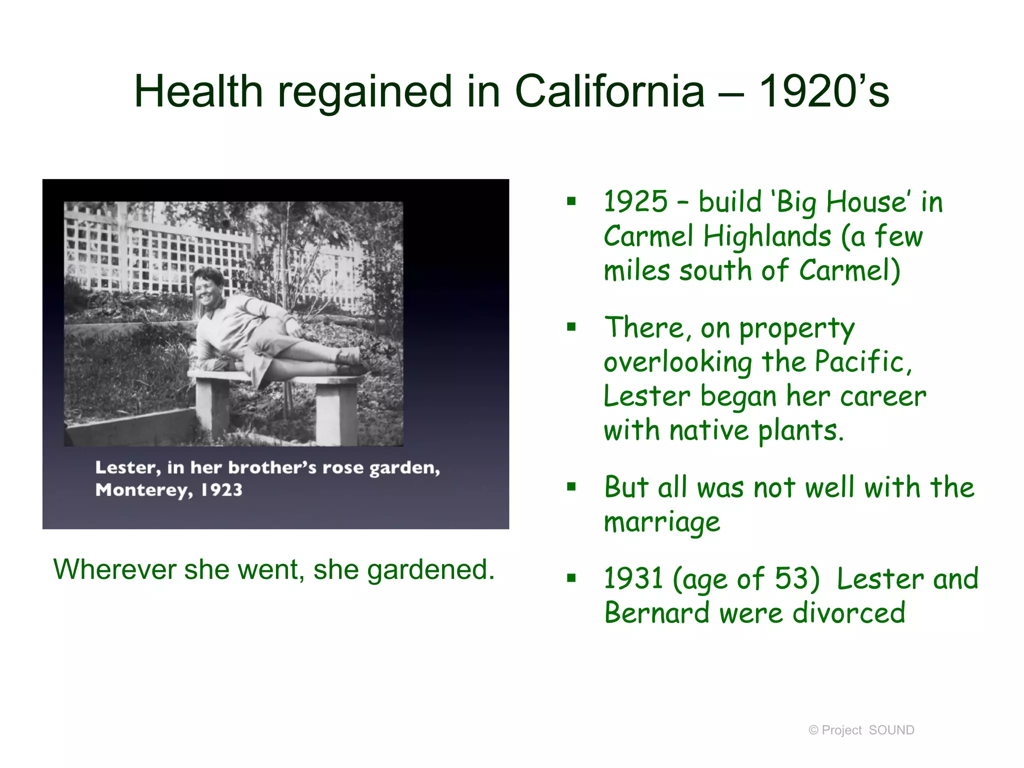 Health regained in California – 1920’s
 1925 – build ‘Big House’ in
Carmel Highlands (a few
miles south of Carmel)
 There, on property
overlooking the Pacific,
Lester began her career
with native plants.
 But all was not well with the
marriage
 1931 (age of 53) Lester and
Bernard were divorced
© Project SOUND
Wherever she went, she gardened.
 