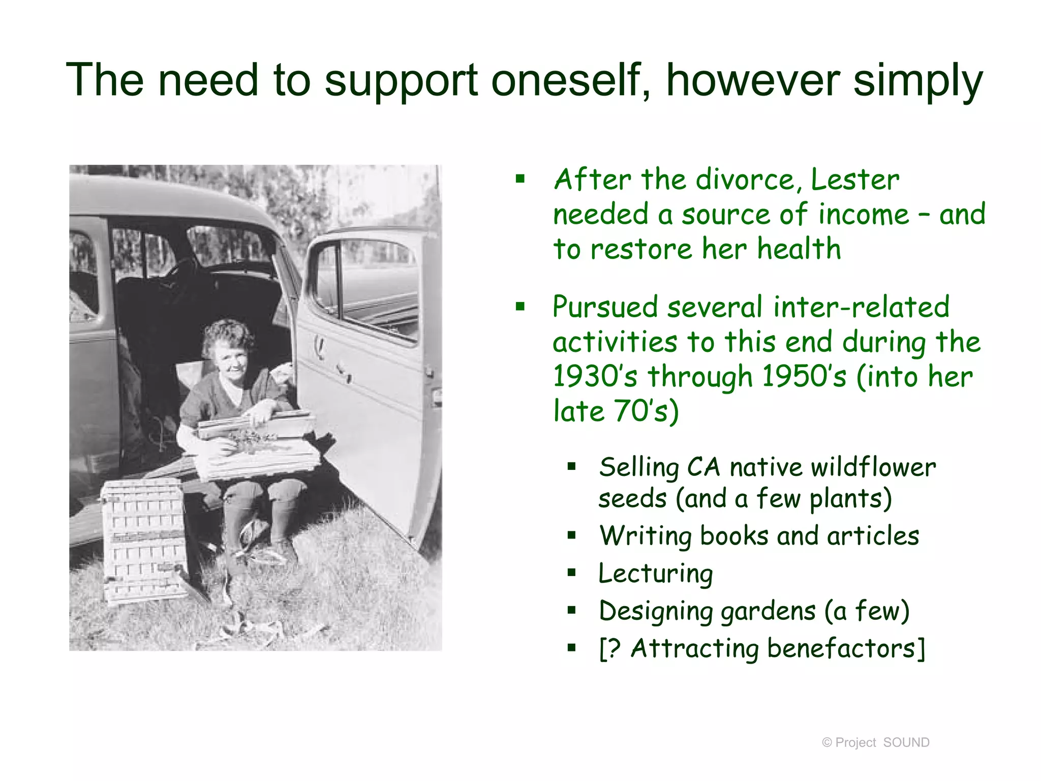 The need to support oneself, however simply
 After the divorce, Lester
needed a source of income – and
to restore her health
 Pursued several inter-related
activities to this end during the
1930’s through 1950’s (into her
late 70’s)
 Selling CA native wildflower
seeds (and a few plants)
 Writing books and articles
 Lecturing
 Designing gardens (a few)
 [? Attracting benefactors]
© Project SOUND
 