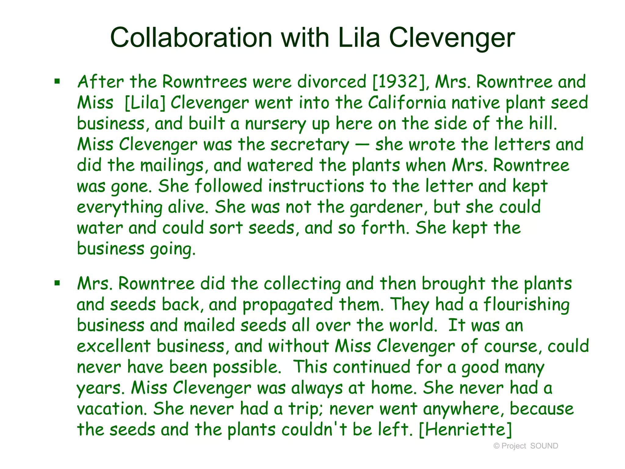 Collaboration with Lila Clevenger
 After the Rowntrees were divorced [1932], Mrs. Rowntree and
Miss [Lila] Clevenger went into the California native plant seed
business, and built a nursery up here on the side of the hill.
Miss Clevenger was the secretary — she wrote the letters and
did the mailings, and watered the plants when Mrs. Rowntree
was gone. She followed instructions to the letter and kept
everything alive. She was not the gardener, but she could
water and could sort seeds, and so forth. She kept the
business going.
 Mrs. Rowntree did the collecting and then brought the plants
and seeds back, and propagated them. They had a flourishing
business and mailed seeds all over the world. It was an
excellent business, and without Miss Clevenger of course, could
never have been possible. This continued for a good many
years. Miss Clevenger was always at home. She never had a
vacation. She never had a trip; never went anywhere, because
the seeds and the plants couldn't be left. [Henriette]
© Project SOUND
 