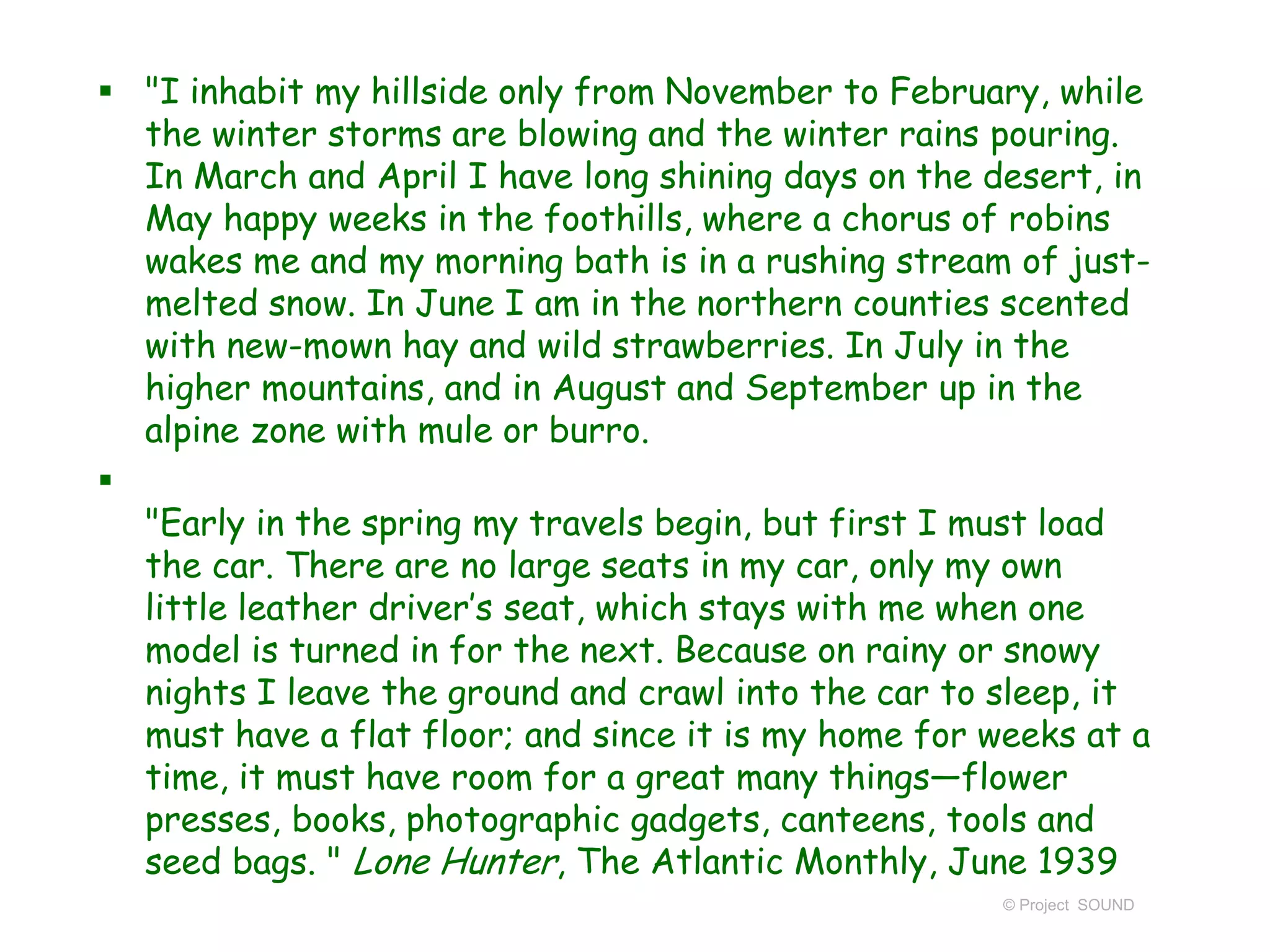  "I inhabit my hillside only from November to February, while
the winter storms are blowing and the winter rains pouring.
In March and April I have long shining days on the desert, in
May happy weeks in the foothills, where a chorus of robins
wakes me and my morning bath is in a rushing stream of just-
melted snow. In June I am in the northern counties scented
with new-mown hay and wild strawberries. In July in the
higher mountains, and in August and September up in the
alpine zone with mule or burro.

"Early in the spring my travels begin, but first I must load
the car. There are no large seats in my car, only my own
little leather driver’s seat, which stays with me when one
model is turned in for the next. Because on rainy or snowy
nights I leave the ground and crawl into the car to sleep, it
must have a flat floor; and since it is my home for weeks at a
time, it must have room for a great many things—flower
presses, books, photographic gadgets, canteens, tools and
seed bags. " Lone Hunter, The Atlantic Monthly, June 1939
© Project SOUND
 