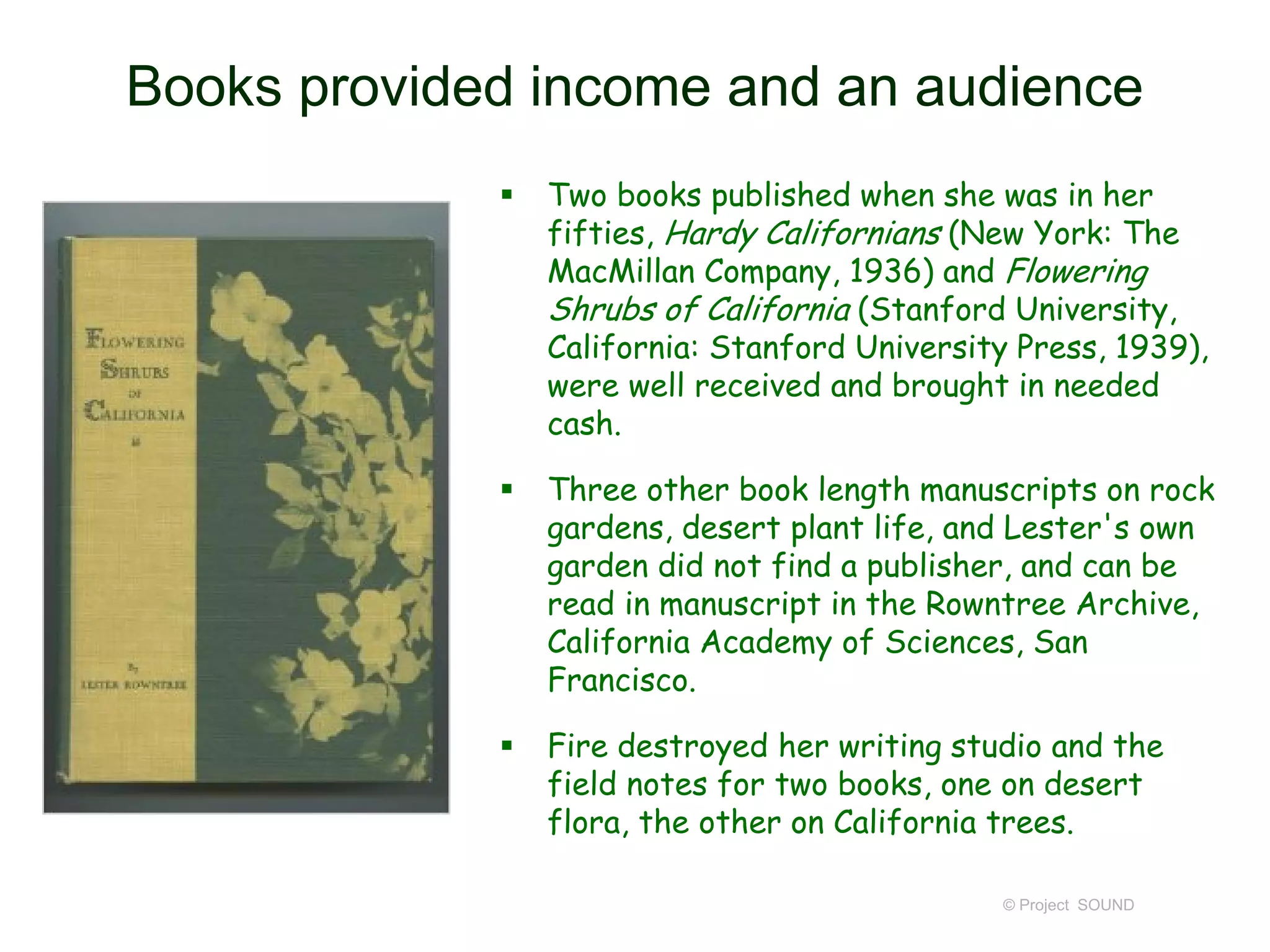 Books provided income and an audience
 Two books published when she was in her
fifties, Hardy Californians (New York: The
MacMillan Company, 1936) and Flowering
Shrubs of California (Stanford University,
California: Stanford University Press, 1939),
were well received and brought in needed
cash.
 Three other book length manuscripts on rock
gardens, desert plant life, and Lester's own
garden did not find a publisher, and can be
read in manuscript in the Rowntree Archive,
California Academy of Sciences, San
Francisco.
 Fire destroyed her writing studio and the
field notes for two books, one on desert
flora, the other on California trees.
© Project SOUND
 