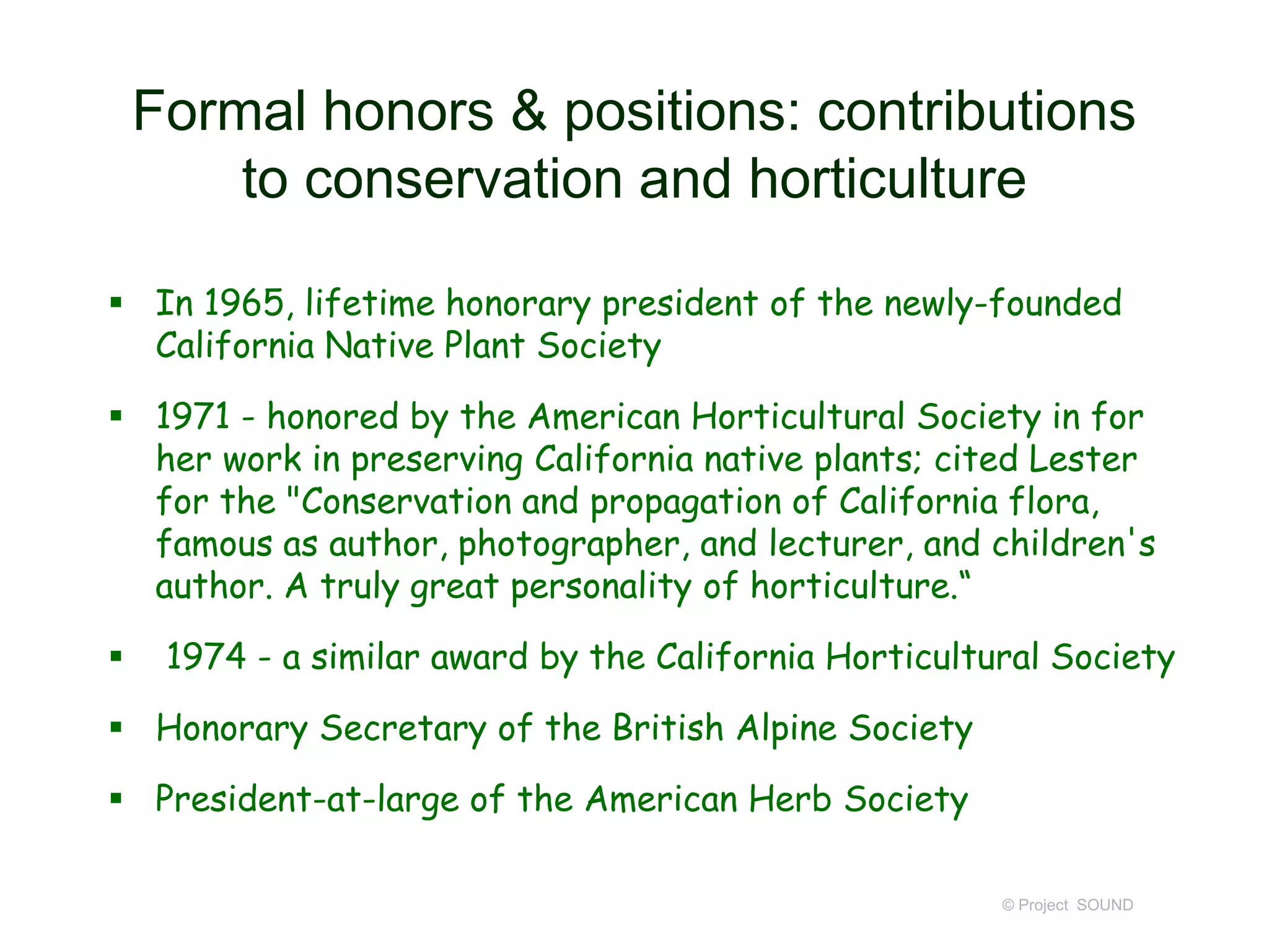 Formal honors & positions: contributions
to conservation and horticulture
 In 1965, lifetime honorary president of the newly-founded
California Native Plant Society
 1971 - honored by the American Horticultural Society in for
her work in preserving California native plants; cited Lester
for the "Conservation and propagation of California flora,
famous as author, photographer, and lecturer, and children's
author. A truly great personality of horticulture.“
 1974 - a similar award by the California Horticultural Society
 Honorary Secretary of the British Alpine Society
 President-at-large of the American Herb Society
© Project SOUND
 