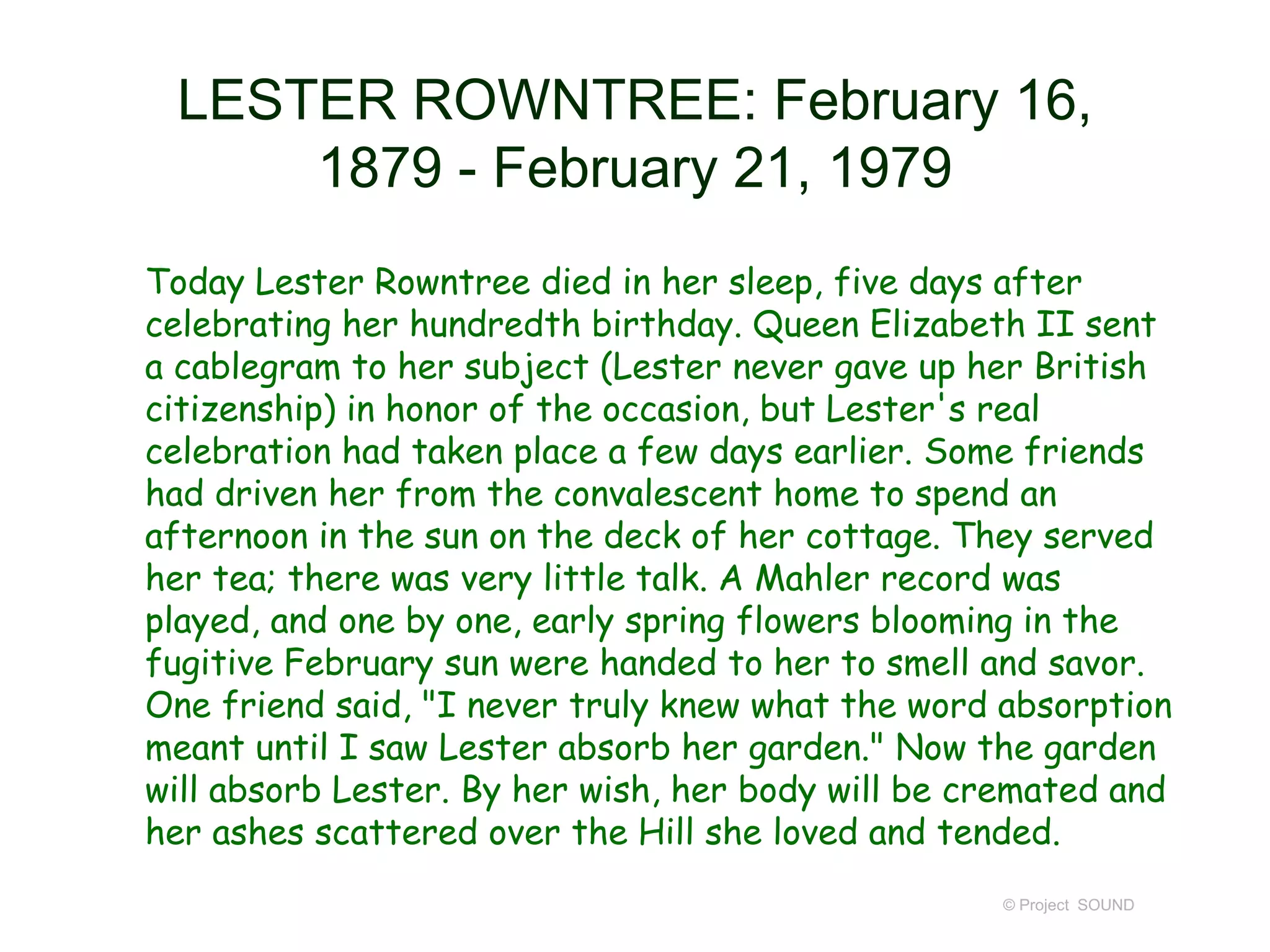 LESTER ROWNTREE: February 16,
1879 - February 21, 1979
Today Lester Rowntree died in her sleep, five days after
celebrating her hundredth birthday. Queen Elizabeth II sent
a cablegram to her subject (Lester never gave up her British
citizenship) in honor of the occasion, but Lester's real
celebration had taken place a few days earlier. Some friends
had driven her from the convalescent home to spend an
afternoon in the sun on the deck of her cottage. They served
her tea; there was very little talk. A Mahler record was
played, and one by one, early spring flowers blooming in the
fugitive February sun were handed to her to smell and savor.
One friend said, "I never truly knew what the word absorption
meant until I saw Lester absorb her garden." Now the garden
will absorb Lester. By her wish, her body will be cremated and
her ashes scattered over the Hill she loved and tended.
© Project SOUND
 