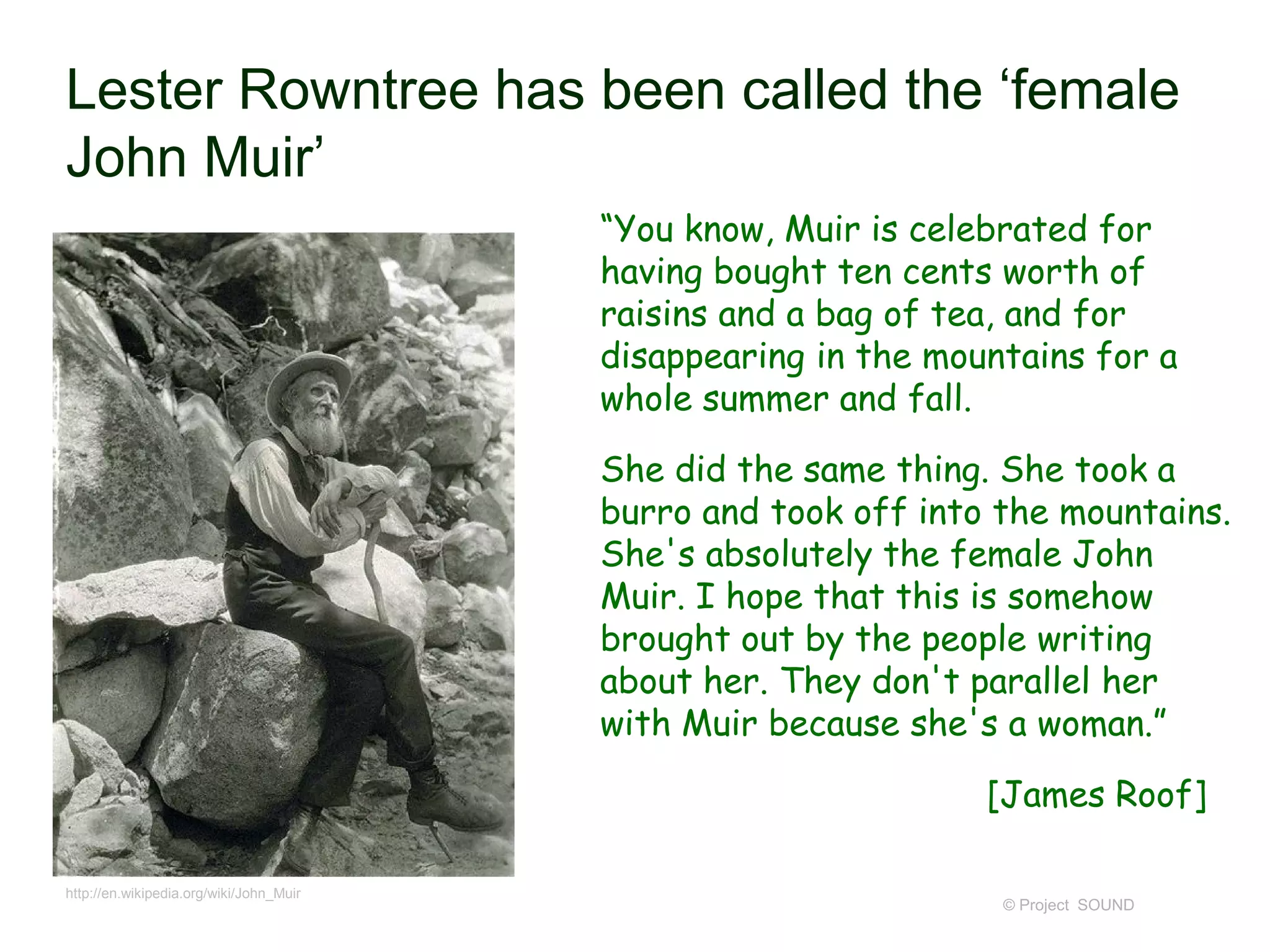 Lester Rowntree has been called the ‘female
John Muir’
© Project SOUND
“You know, Muir is celebrated for
having bought ten cents worth of
raisins and a bag of tea, and for
disappearing in the mountains for a
whole summer and fall.
She did the same thing. She took a
burro and took off into the mountains.
She's absolutely the female John
Muir. I hope that this is somehow
brought out by the people writing
about her. They don't parallel her
with Muir because she's a woman.”
[James Roof]
http://en.wikipedia.org/wiki/John_Muir
 