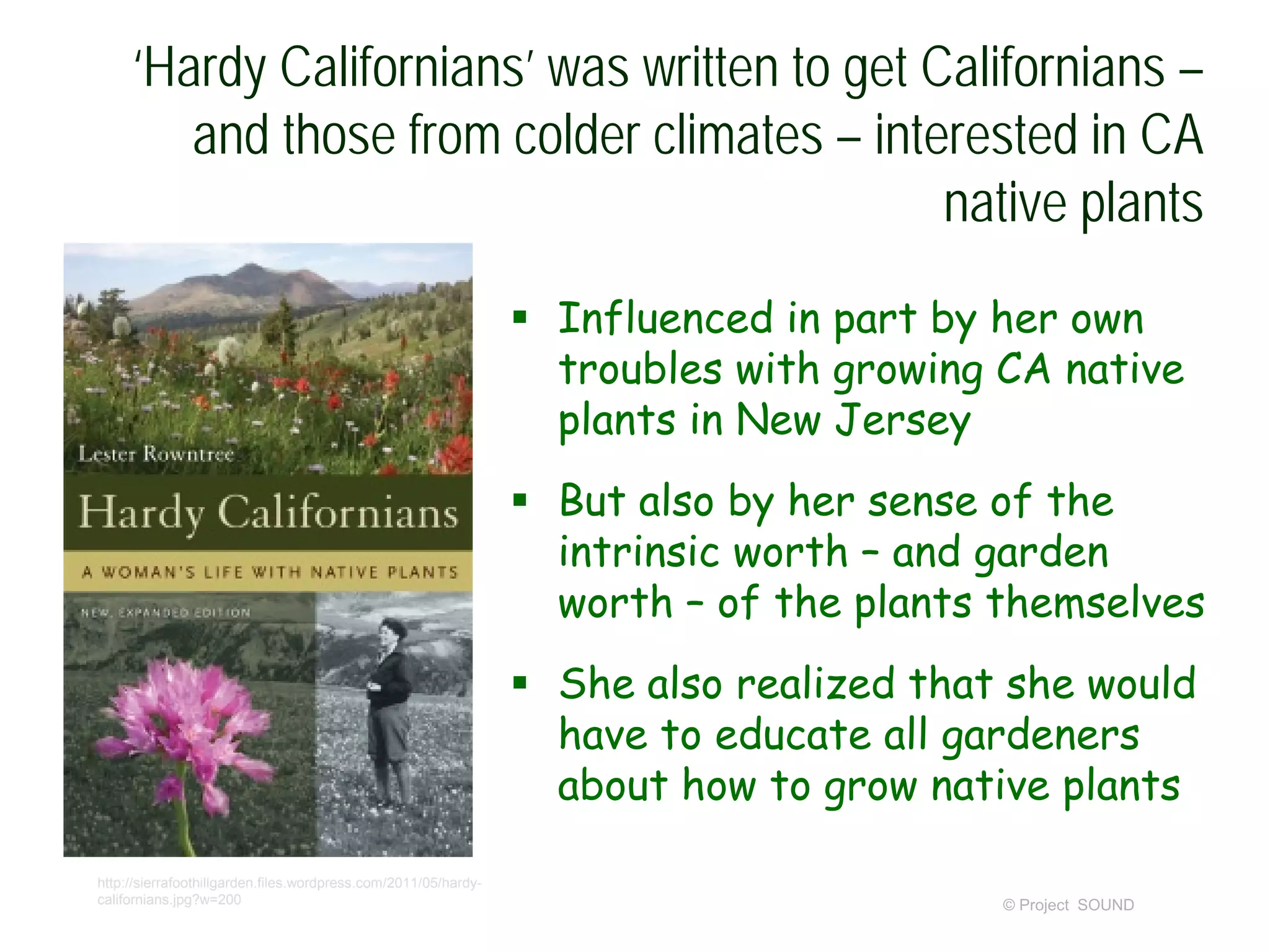 ‘Hardy Californians’ was written to get Californians –
and those from colder climates – interested in CA
native plants
 Influenced in part by her own
troubles with growing CA native
plants in New Jersey
 But also by her sense of the
intrinsic worth – and garden
worth – of the plants themselves
 She also realized that she would
have to educate all gardeners
about how to grow native plants
© Project SOUND
http://sierrafoothillgarden.files.wordpress.com/2011/05/hardy-
californians.jpg?w=200
 