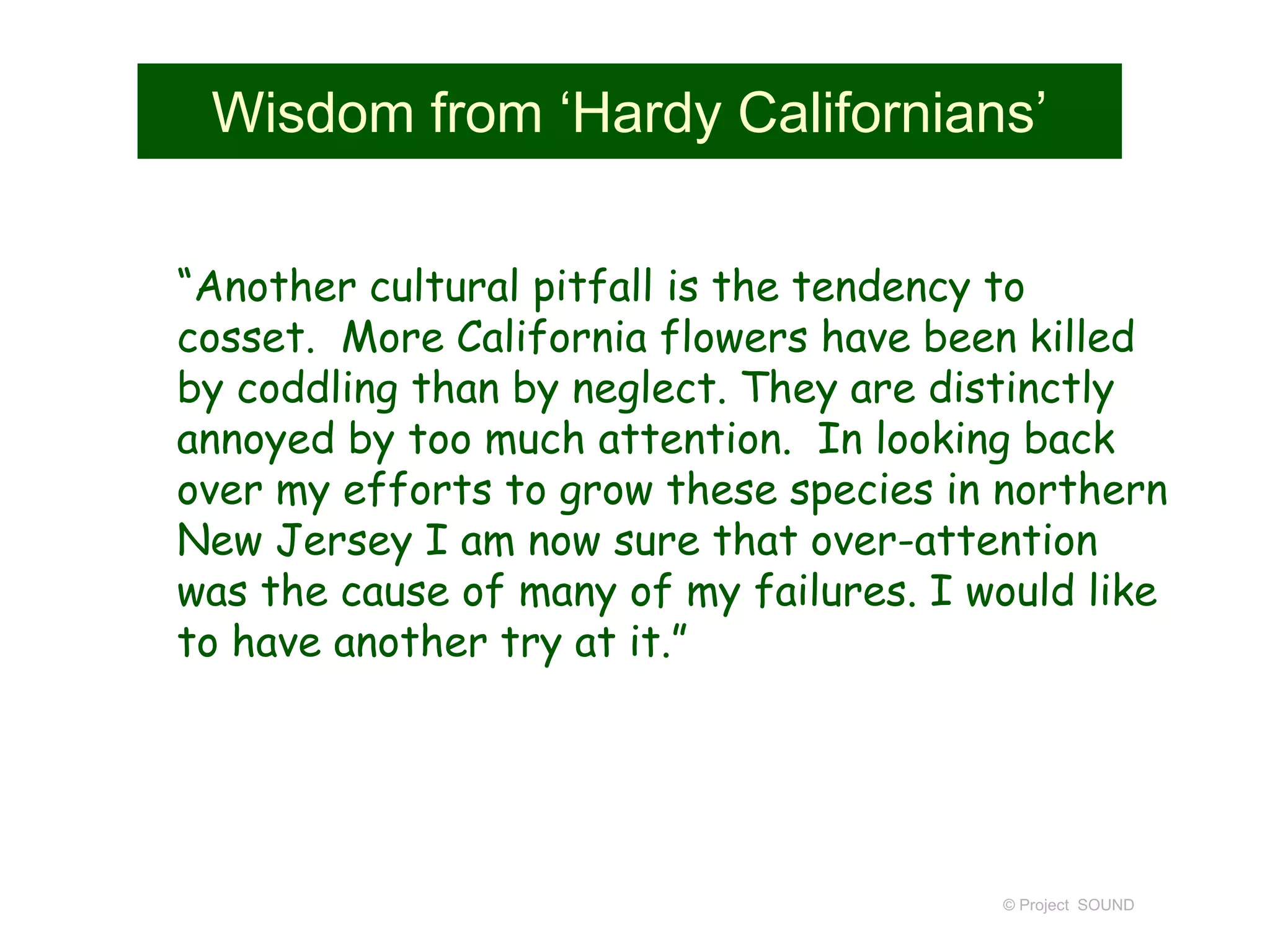 Wisdom from ‘Hardy Californians’
“Another cultural pitfall is the tendency to
cosset. More California flowers have been killed
by coddling than by neglect. They are distinctly
annoyed by too much attention. In looking back
over my efforts to grow these species in northern
New Jersey I am now sure that over-attention
was the cause of many of my failures. I would like
to have another try at it.”
© Project SOUND
 