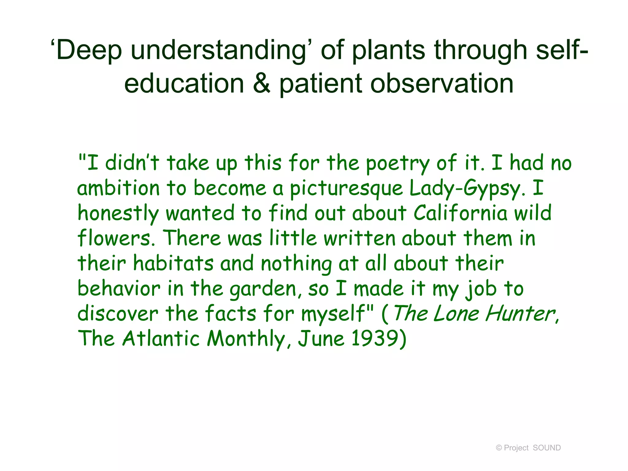 ‘Deep understanding’ of plants through self-
education & patient observation
"I didn’t take up this for the poetry of it. I had no
ambition to become a picturesque Lady-Gypsy. I
honestly wanted to find out about California wild
flowers. There was little written about them in
their habitats and nothing at all about their
behavior in the garden, so I made it my job to
discover the facts for myself" (The Lone Hunter,
The Atlantic Monthly, June 1939)
© Project SOUND
 