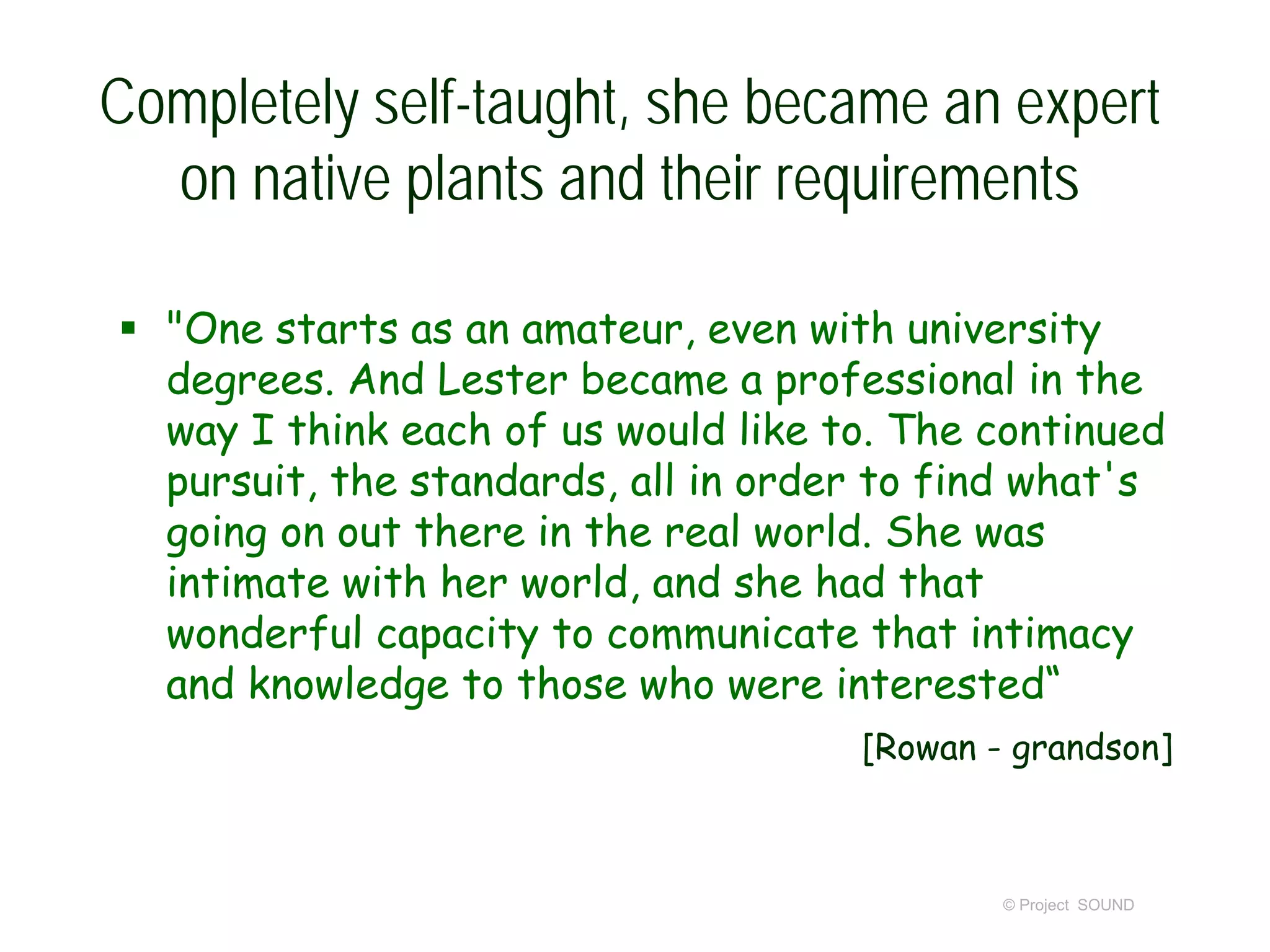 Completely self-taught, she became an expert
on native plants and their requirements
 "One starts as an amateur, even with university
degrees. And Lester became a professional in the
way I think each of us would like to. The continued
pursuit, the standards, all in order to find what's
going on out there in the real world. She was
intimate with her world, and she had that
wonderful capacity to communicate that intimacy
and knowledge to those who were interested“
[Rowan - grandson]
© Project SOUND
 