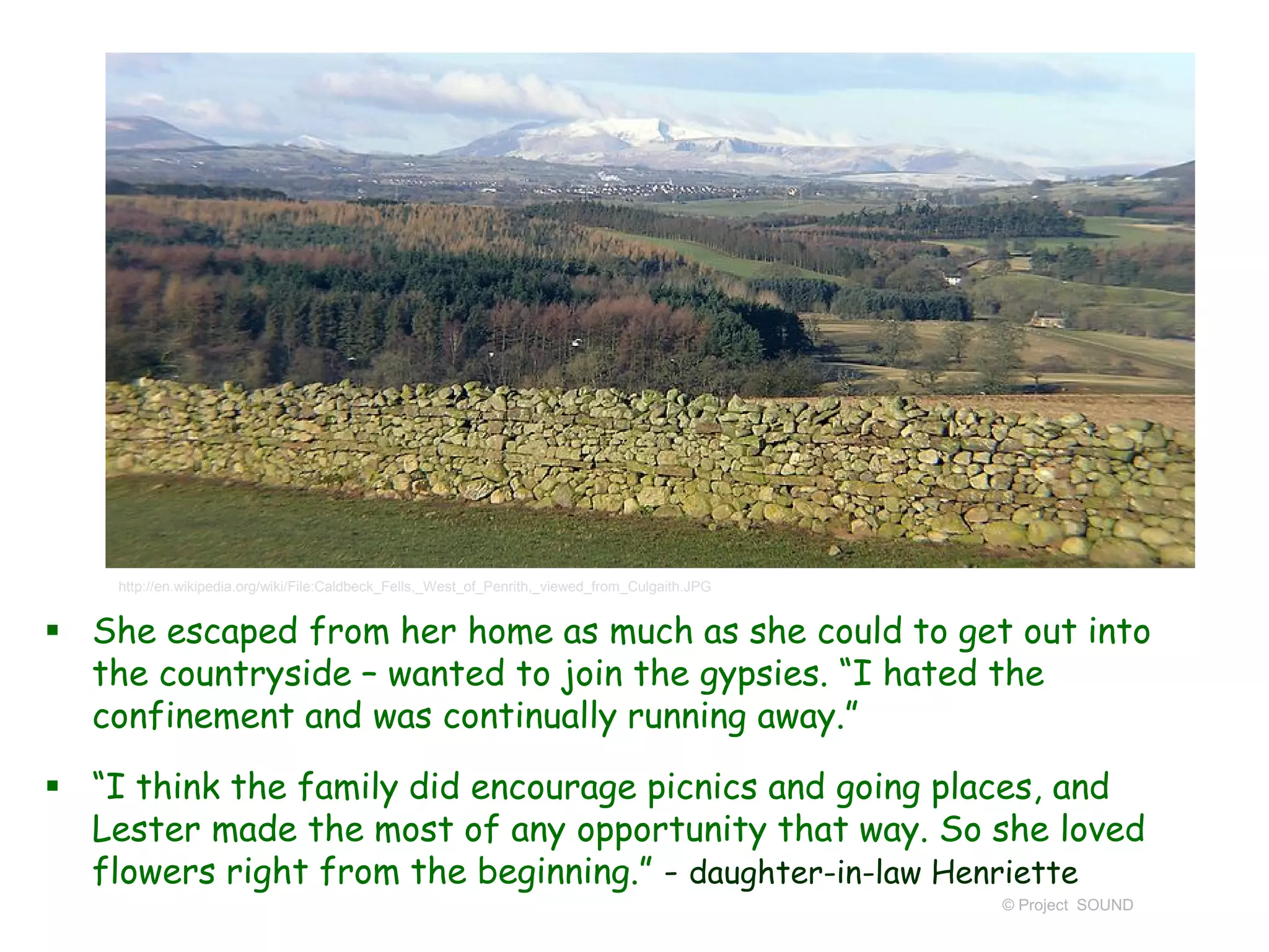  She escaped from her home as much as she could to get out into
the countryside – wanted to join the gypsies. “I hated the
confinement and was continually running away.”
 “I think the family did encourage picnics and going places, and
Lester made the most of any opportunity that way. So she loved
flowers right from the beginning.” - daughter-in-law Henriette
© Project SOUND
http://en.wikipedia.org/wiki/File:Caldbeck_Fells,_West_of_Penrith,_viewed_from_Culgaith.JPG
 