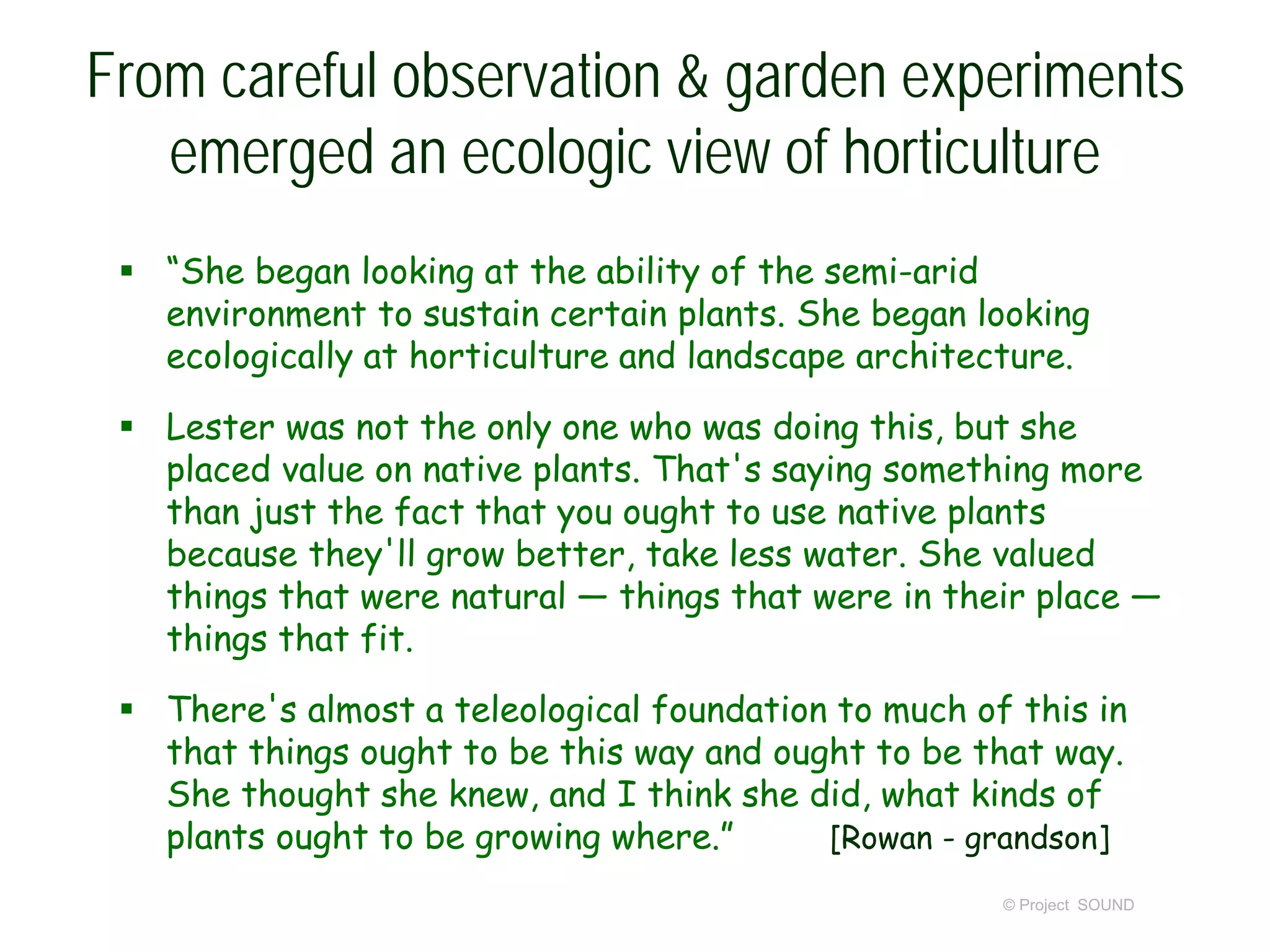 From careful observation & garden experiments
emerged an ecologic view of horticulture
 “She began looking at the ability of the semi-arid
environment to sustain certain plants. She began looking
ecologically at horticulture and landscape architecture.
 Lester was not the only one who was doing this, but she
placed value on native plants. That's saying something more
than just the fact that you ought to use native plants
because they'll grow better, take less water. She valued
things that were natural — things that were in their place —
things that fit.
 There's almost a teleological foundation to much of this in
that things ought to be this way and ought to be that way.
She thought she knew, and I think she did, what kinds of
plants ought to be growing where.” [Rowan - grandson]
© Project SOUND
 