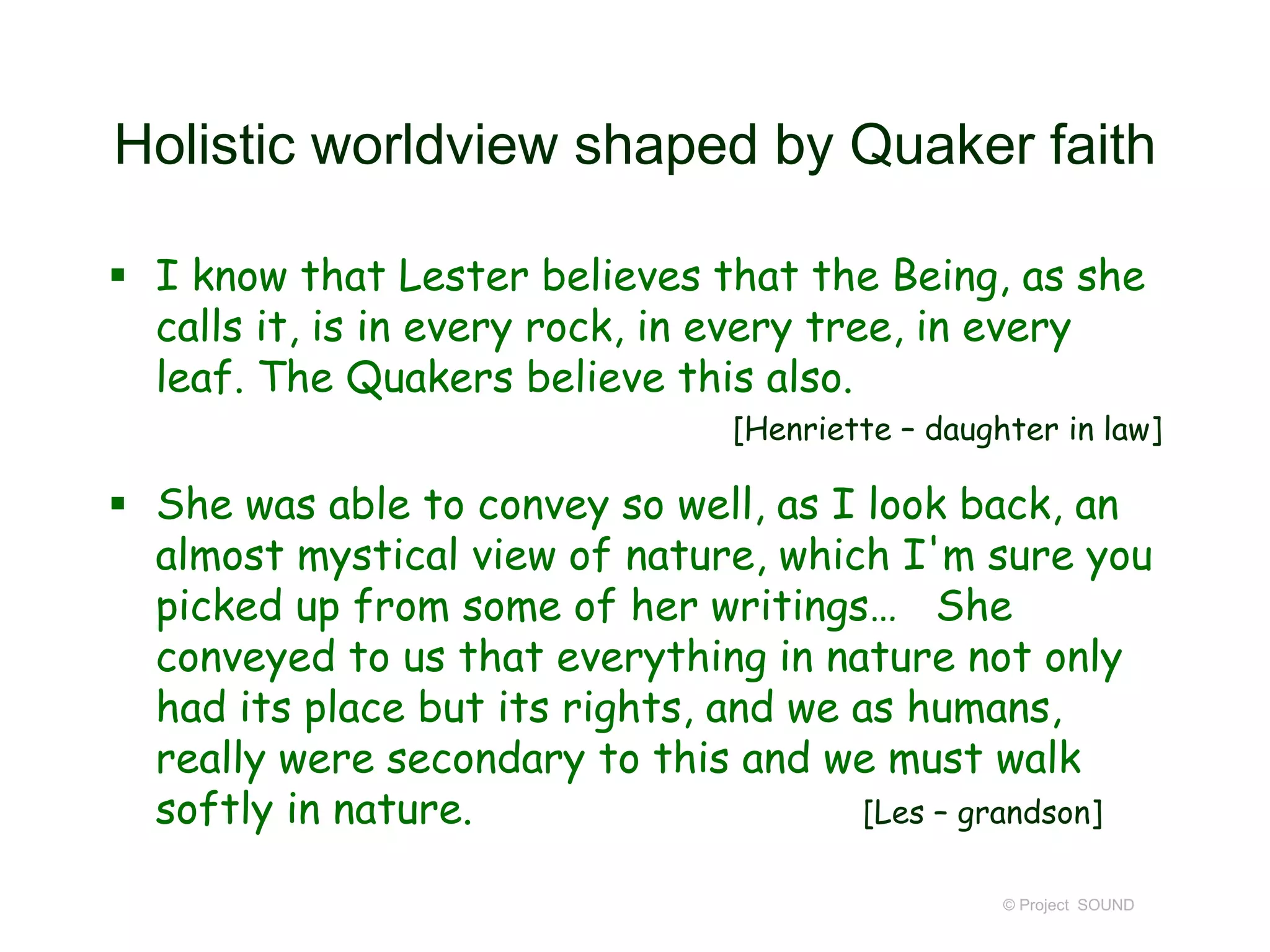 Holistic worldview shaped by Quaker faith
 I know that Lester believes that the Being, as she
calls it, is in every rock, in every tree, in every
leaf. The Quakers believe this also.
[Henriette – daughter in law]
 She was able to convey so well, as I look back, an
almost mystical view of nature, which I'm sure you
picked up from some of her writings… She
conveyed to us that everything in nature not only
had its place but its rights, and we as humans,
really were secondary to this and we must walk
softly in nature. [Les – grandson]
© Project SOUND
 