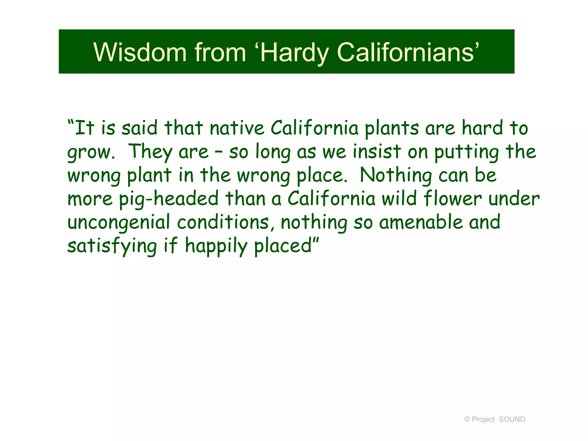 Wisdom from ‘Hardy Californians’
“It is said that native California plants are hard to
grow. They are – so long as we insist on putting the
wrong plant in the wrong place. Nothing can be
more pig-headed than a California wild flower under
uncongenial conditions, nothing so amenable and
satisfying if happily placed”
© Project SOUND
 