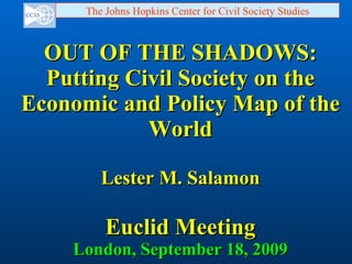OUT OF THE SHADOWS: Putting Civil Society on the Economic and Policy Map of the World Lester M. Salamon Euclid Meeting London, September 18, 2009 The Johns Hopkins Center for Civil Society Studies 
