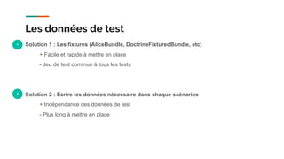 Solution 1 : Les fixtures (AliceBundle, DoctrineFixturedBundle, etc)
+ Facile et rapide à mettre en place
- Jeu de test commun à tous les tests
Solution 2 : Ecrire les données nécessaire dans chaque scénarios
+ Indépendance des données de test
- Plus long à mettre en place
Les données de test
1
2
 
