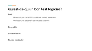 Isolé
=> Ne doit pas dépendre du résultat du test précédent
=> Ne doit pas dépendre de services externes
Répétable
Automatisable
Rapide à exécuter
Qu’est-ce qu’un bon test logiciel ?
 