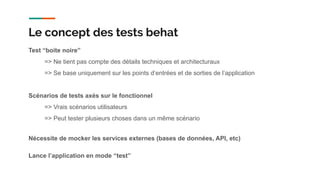 Test “boite noire”
=> Ne tient pas compte des détails techniques et architecturaux
=> Se base uniquement sur les points d’entrées et de sorties de l’application
Scénarios de tests axés sur le fonctionnel
=> Vrais scénarios utilisateurs
=> Peut tester plusieurs choses dans un même scénario
Nécessite de mocker les services externes (bases de données, API, etc)
Lance l’application en mode “test”
Le concept des tests behat
 