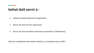 ● Valider fonctionnellement l'application
● Servir de tests de non régression
● Servir de documentation technique (exemples d’utilisations)
Vient en complément des tests unitaires, ne remplace pas un QA !
behat doit servir à :
 