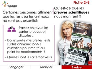 10
Passez en revue les
cartes-preuves et
discutez :
Certaines personnes affirment
que les tests sur les animaux
ne sont pas essentiels
S’engager Analyser Evaluer
 Dans quelle mesure les tests
sur les animaux sont-ils
essentiels pour metre au
point les médicaments ?
 Quelles sont les alternatives ?
Fiche 2–3
Qu’est-ce que les
preuves scientifiques
nous montrent ?
10
 