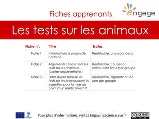 For more, visit EngagingScience.eu
Les tests sur les animaux
Fiches apprenants
Fiche n°. Titre Notes
Fiche 1 Informations à propos de
l’asthme
Réutilisable, une pour deux
Fiche 2 Arguments concernant les
tests sur les animaux
(cartes-argumentaires)
Réutilisable, couper en
cartes, une fiche par groupe
Fiche 3 Dans quelle mesure les
tests sur les animaux sont-ils
essentiels pour la mise au
point d’un médicament ?
Réutilisable, agrandir en A3,
une par groupe
Pour plus d’informations, visitez EngagingScience.eu/fr
 