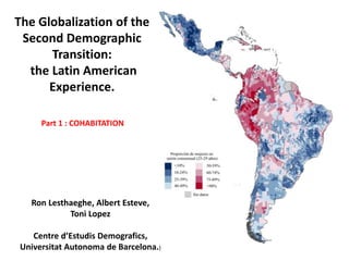 Ron Lesthaeghe, Albert Esteve,
Toni Lopez
Centre d’Estudis Demografics,
Universitat Autonoma de Barcelona.)
The Globalization of the
Second Demographic
Transition:
the Latin American
Experience.
Part 1 : COHABITATION
 