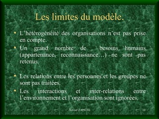 Les limites du modèle. L’hétérogénéité des organisations n’est pas prise en compte. Un grand nombre de  besoins humains (appartenance, reconnaissance…) ne sont pas retenus. Les relations entre les personnes et les groupes ne sont pas traitées. Les interactions et inter-relations entre l’environnement et l’organisation sont ignorées. Xavier ZANCHI 
