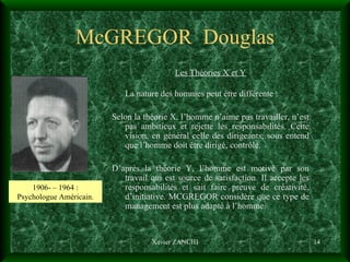 McGREGOR  Douglas Les Théories X et Y La nature des hommes peut être différente :  Selon la théorie X, l’homme n’aime pas travailler, n’est pas ambitieux et rejette les responsabilités. Cette vision, en général celle des dirigeants, sous entend que l’homme doit être dirigé, contrôlé. D’après la théorie Y, l’homme est motivé par son travail qui est source de satisfaction. Il accepte les responsabilités et sait faire preuve de créativité, d’initiative. MCGREGOR considère que ce type de management est plus adapté à l’homme. Xavier ZANCHI 1906- – 1964 : Psychologue Américain. 