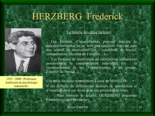 HERZBERG  Frederick La théorie des deux facteurs - Les facteurs d’insatisfaction peuvent susciter le mécontentement s’ils ne sont pas satisfaits mais ne sont pas source de motivation (ex : conditions de travail, rémunération, sécurité de l’emploi…). -  Les facteurs de motivation ou satisfaction influencent positivement le comportement individuel (ex : la reconnaissance de soi, l’appartenance à un groupe, l’intérêt du travail...). Ces deux facteurs ressemblent à ceux de MASLOW.  Il est difficile de différencier facteurs de satisfaction et d’insatisfaction car ils ne sont pas précisément listés. Pour motiver le salarié, HERZBERG préconise l’enrichissement des tâches. Xavier ZANCHI 1923 - 2000 : Professeur Américain de psychologie industrielle. 