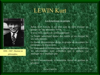 LEWIN Kurt La dynamique de groupe Selon Kurt Lewin, il est plus aisé de faire évoluer un groupe qu’une personne isolée.  Il teste trois modes de commandement : Le leader autoritaire donne des ordres et est éloigné de ses subordonnés. Le leader démocratique dirige le groupe en acceptant les remarques, la discussion. Le leadership du laisser-faire implique que les directives, les informations sont sollicitées par le groupe. Le manager ne s’implique pas. LEWIN recommande la deuxième forme de gestion de groupes. Xavier ZANCHI 1890 - 1947 : Docteur en philosophie . 