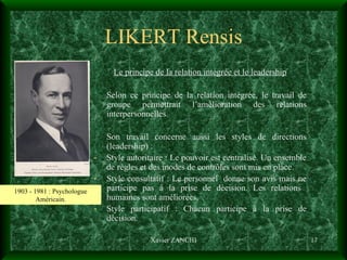 LIKERT Rensis Le principe de la relation intégrée et le leadership Selon ce principe de la relation intégrée, le travail de groupe permettrait l’amélioration des relations interpersonnelles. Son travail concerne aussi les styles de directions (leadership) :  Style autoritaire : Le pouvoir est centralisé. Un ensemble de règles et des modes de contrôles sont mis en place. Style consultatif : Le personnel  donne son avis mais ne participe pas à la prise de décision. Les relations  humaines sont améliorées. Style participatif : Chacun participe à la prise de décision. Xavier ZANCHI 1903 - 1981 : Psychologue Américain. 