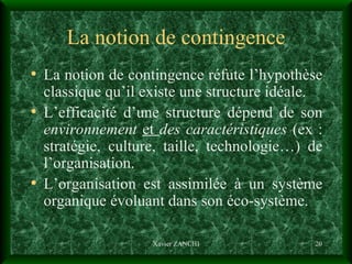 La notion de contingence La notion de contingence réfute l’hypothèse classique qu’il existe une structure idéale. L’efficacité d’une structure dépend de son  environnement   et  des   caractéristiques  (ex : stratégie, culture, taille, technologie…) de l’organisation. L’organisation est assimilée à un système organique évoluant dans son éco-système. Xavier ZANCHI 