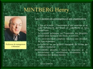 MINTBERG Henry Les 4 facteurs de contingence d’une organisation L’âge et la taille : l’ancienneté d’une structure et sa taille influencent son degré de complexité et son formalisme. Le système technique est l’ensemble des procédés utilisés pour fabriquer des biens et services. Un environnement complexe nécessite une structure de type organique. Le pouvoir est en général centralisé au niveau du sommet, formalisé. MINTZBERG identifie 7 types de structures et  5 mécanismes de coordination nécessaires à la cohérence des actions menées. Xavier ZANCHI Professeur de management à Montréal 