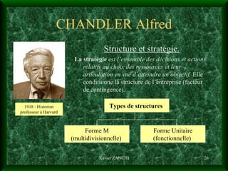 CHANDLER Alfred Structure et stratégie. La stratégie   est l’ensemble des décisions et actions relatifs au choix des ressources et leur articulation en vue d’atteindre un objectif.  Elle conditionne la structure de l’entreprise (facteur de contingence). Xavier ZANCHI 1918 : Historien professeur à Harvard Types de structures   Forme M (multidivisionnelle)  Forme Unitaire (fonctionnelle)  