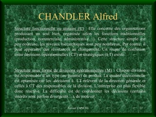 CHANDLER Alfred Xavier ZANCHI Structure fonctionnelle ou unitaire (U)  : Elle concerne des organisations produisant un seul bien, organisée selon les fonctions traditionnelles (production, commerciale, administrative…). Cette structure simple est peu coûteuse, les niveaux hiérarchiques sont peu nombreux. Par contre, il peut apparaître des résistances au changement. Un risque de confusion entre décisions opérationnelles (CT) et stratégiques (LT) existe. Structure sous forme de divisions opérationnelles (M)  : Chaque division est responsable d’un type (ou gamme) de produit. La qualité décisionnelle est optimisée car les  décisions à  LT relèvent de la direction générale et celles à CT des responsables de la division. L’entreprise est plus flexible donc réactive. La difficulté est de coordonner les décisions (certains intérêts sont parfois divergents…), de motiver. 