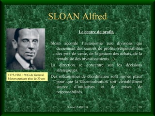 SLOAN Alfred Le centre de profit. Sloan accorde l’autonomie aux divisions qui deviennent des centres de profits (responsabilité des prix de vente, de la gestion des achats, de la rentabilité des investissements…). La direction se concentre sur les décisions stratégiques. Des mécanismes de coordination sont mis en place pour que la décentralisation soit véritablement source d’initiatives et de prises de responsabilités. Xavier ZANCHI 1875-1986 : PDG de Général Motors pendant plus de 30 ans 