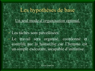Les hypothèses de base Un seul mode  d’organisation  optimal. Les tâches sont parcellisées. Le travail sera organisé, coordonné et contrôlé par la hiérarchie car l’homme est un simple exécutant, incapable d’initiative. Xavier ZANCHI 