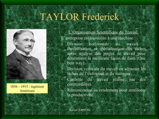 TAYLOR Frederick L’Organisation Scientifique du Travail. L’entreprise est assimilée à une machine :  Division horizontale du travail : Parcellisation et spécialisation des tâches après analyse des postes de travail pour déterminer la meilleure façon de faire (One best way). Division verticale du travail en séparant les tâches de l’exécutant et du manager. Contrôle du travail réalisé par des contremaîtres. Rémunération au rendement pour améliorer la productivité. Xavier ZANCHI 1856 – 1915 : ingénieur Américain 