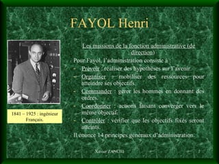 FAYOL Henri Les missions de la fonction administrative (de direction ) Pour Fayol, l’administration consiste à :  Prévoir  : réaliser des hypothèses sur l’avenir. Organiser  : mobiliser des ressources pour atteindre ses objectifs. Commander  : gérer les hommes en donnant des ordres. Coordonner  : actions faisant converger vers le même objectif. Contrôler  : vérifier que les objectifs fixés seront atteints. Il énonce 14 principes généraux d’administration. Xavier ZANCHI 1841 – 1925 : ingénieur Français. 