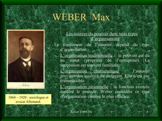 WEBER  Max Les sources du pouvoir dans trois types d’organisations Le fondement de l’autorité dépend du type d’organisation : L’organisation traditionnelle  :  le pouvoir est dû au statut (propriété de l’entreprise). La succession est souvent familiale. L’organisation charismatique  : l’autorité provient des qualités du dirigeant. Elle n’est pas transmissible. L’organisation rationnelle  : la fonction exercée confère le pouvoir. Weber considère ce type d’organisation comme le plus efficace. Xavier ZANCHI 1864 – 1920 : sociologue et avocat Allemand. 