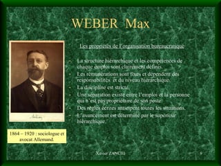 WEBER  Max Les propriétés de l’organisation bureaucratique La structure hiérarchique et les compétences de chaque emploi sont clairement définis. Les rémunérations sont fixes et dépendent des responsabilités  et du niveau hiérarchique. La discipline est stricte. Une séparation existe entre l’emploi et la personne qui n’est pas propriétaire de son poste. Des règles écrites anticipent toutes les situations. L’avancement est déterminé par le supérieur hiérarchique. Xavier ZANCHI 1864 – 1920 : sociologue et avocat Allemand. 