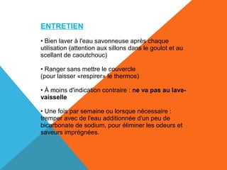 ENTRETIEN 
• Bien laver à l'eau savonneuse après chaque 
utilisation (attention aux sillons dans le goulot et au 
scellant de caoutchouc) 
• Ranger sans mettre le couvercle 
(pour laisser «respirer» le thermos) 
• À moins d'indication contraire : ne va pas au lave-vaisselle 
• Une fois par semaine ou lorsque nécessaire : 
tremper avec de l'eau additionnée d'un peu de 
bicarbonate de sodium, pour éliminer les odeurs et 
saveurs imprégnées. 

