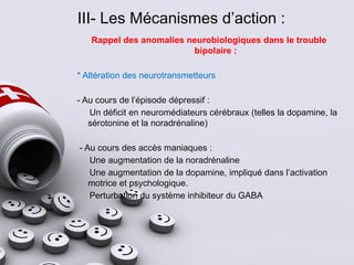 III- Les Mécanismes d’action :
Rappel des anomalies neurobiologiques dans le trouble
bipolaire :
* Altération des neurotransmetteurs
- Au cours de l’épisode dépressif :
Un déficit en neuromédiateurs cérébraux (telles la dopamine, la
sérotonine et la noradrénaline)
- Au cours des accès maniaques :
Une augmentation de la noradrénaline
Une augmentation de la dopamine, impliqué dans l’activation
motrice et psychologique.
Perturbation du système inhibiteur du GABA
 