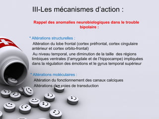III-Les mécanismes d’action :
Rappel des anomalies neurobiologiques dans le trouble
bipolaire :
* Altérations structurelles :
Altération du lobe frontal (cortex préfrontal, cortex cingulaire
antérieur et cortex orbito-frontal)
Au niveau temporal, une diminution de la taille des régions
limbiques ventrales (l’amygdale et de l’hippocampe) impliquées
dans la régulation des émotions et le gyrus temporal supérieur
* Altérations moléculaires :
Altération du fonctionnement des canaux calciques
Altérations des voies de transduction
 