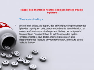 Rappel des anomalies neurobiologiques dans le trouble
bipolaire :
*Théorie de « kindling »
• postule qu’il existe, au départ, des stimuli pouvant provoquer des
épisodes thymiques, puis, par phénomène de sensibilisation, la
survenue d’un stress moindre pourra déclencher un épisode.
Cela explique l’augmentation de la fréquence des cycles
(embrasement) et leur déclenchement de plus en plus
indépendant des facteurs environnementaux, à mesure que la
maladie évolue.
 