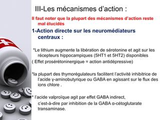 III-Les mécanismes d’action :
Il faut noter que la plupart des mécanismes d’action reste
mal élucidés
1-Action directe sur les neuromédiateurs
centraux :
*Le lithium augmente la libération de sérotonine et agit sur les
récepteurs hippocampiques (5HT1 et 5HT2) disponibles
( Effet prosérétoninergique = action antidépressive)
*la plupart des thymorégulateurs facilitent l’activité inhibitrice de
l’acide γ-aminobutyrique ou GABA en agissant sur le flux des
ions chlore .
* l’acide valproïque agit par effet GABA indirect,
c’est-à-dire par inhibition de la GABA α-cétoglutarate
transaminase.
 