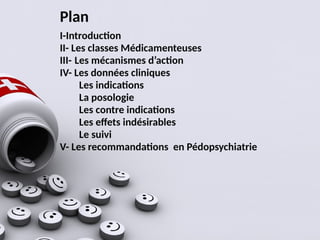 Plan
I-Introduction
II- Les classes Médicamenteuses
III- Les mécanismes d’action
IV- Les données cliniques
Les indications
La posologie
Les contre indications
Les effets indésirables
Le suivi
V- Les recommandations en Pédopsychiatrie
 