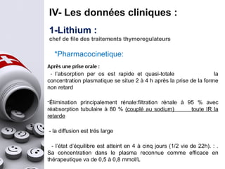IV- Les données cliniques :
1-Lithium :
chef de file des traitements thymoregulateurs
Après une prise orale :
- l’absorption per os est rapide et quasi-totale la
concentration plasmatique se situe 2 à 4 h après la prise de la forme
non retard
-Élimination principalement rénale:filtration rénale à 95 % avec
réabsorption tubulaire à 80 % (couplé au sodium) toute IR la
retarde
- la diffusion est trés large
- l’état d’équilibre est atteint en 4 à cinq jours (1/2 vie de 22h). : .
Sa concentration dans le plasma reconnue comme efficace en
thérapeutique va de 0,5 à 0,8 mmol/L
*Pharmacocinetique:
 