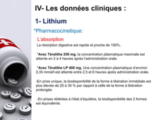 1- Lithium
IV- Les données cliniques :
*Pharmacocinetique:
L’absorption
La résorption digestive est rapide et proche de 100%.
*Avec Téralithe 250 mg, la concentration plasmatique maximale est
atteinte en 2 à 4 heures après l’administration orale.
*Avec Téralithe LP 400 mg, Une concentration plasmatique d’environ
0,35 mmol/l est atteinte entre 2,5 et 6 heures après administration orale.
-En prise unique, la biodisponibilité de la forme à libération immédiate est
plus élevée de 20 à 30 % par rapport à celle de la forme à libération
prolongée.
-En prises réitérées à l’état d’équilibre, la biodisponibilité des 2 formes
est équivalente.
 