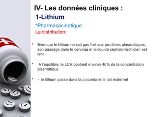 IV- Les données cliniques :
• Bien que le lithium ne soit pas fixé aux protéines plasmatiques,
son passage dans le cerveau et le liquide céphalo-rachidien est
lent
• A l’équilibre, le LCR contient environ 40% de la concentration
plasmatique
• - le lithium passe dans la placenta et le lait maternel
1-Lithium
*Pharmacocinetique :
La distribution:
 