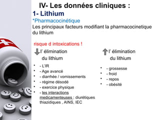 • - L’IR
• - Age avancé
• - diarrhée / vomissements
• - régime désodé
• - exercice physique
• - les interactions
medicamenteuses : diurétiques
thiazidiques , AINS, IEC
• - grossesse
• - froid
• - repos
• - obésité
l’ élimination
du lithium
l’ élimination
du lithium
1- Lithium
*Pharmacocinétique
Les principaux facteurs modifiant la pharmacocinetique
du lithium
risque d intoxications !
IV- Les données cliniques :
 