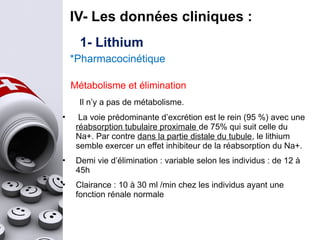 1- Lithium
*Pharmacocinétique
IV- Les données cliniques :
Métabolisme et élimination
Il n’y a pas de métabolisme.
• La voie prédominante d’excrétion est le rein (95 %) avec une
réabsorption tubulaire proximale de 75% qui suit celle du
Na+. Par contre dans la partie distale du tubule, le lithium
semble exercer un effet inhibiteur de la réabsorption du Na+.
• Demi vie d’élimination : variable selon les individus : de 12 à
45h
• Clairance : 10 à 30 ml /min chez les individus ayant une
fonction rénale normale
 